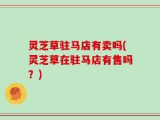 灵芝草驻马店有卖吗(灵芝草在驻马店有售吗？)