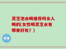 灵芝泡水喝推荐吗女人喝的(女性喝灵芝水有哪些好处？)