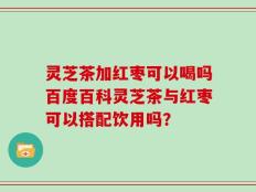 灵芝茶加红枣可以喝吗百度百科灵芝茶与红枣可以搭配饮用吗？