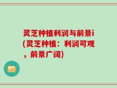 灵芝种植利润与前景i(灵芝种植：利润可观，前景广阔)