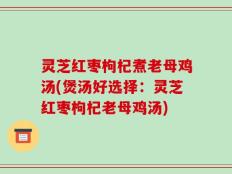 灵芝红枣枸杞煮老母鸡汤(煲汤好选择：灵芝红枣枸杞老母鸡汤)
