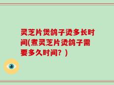灵芝片煲鸽子烫多长时间(煮灵芝片烫鸽子需要多久时间？)