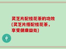 灵芝片配桂花茶的功效(灵芝片搭配桂花茶，享受健康益处)