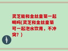 灵芝能和金丝皇菊一起喝吗(灵芝和金丝皇菊可一起泡水饮用，不冲突？)