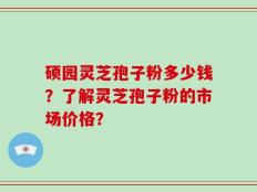硕园灵芝孢子粉多少钱？了解灵芝孢子粉的市场价格？