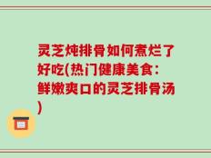 灵芝炖排骨如何煮烂了好吃(热门健康美食：鲜嫩爽口的灵芝排骨汤)