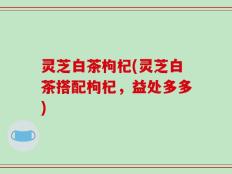 灵芝白茶枸杞(灵芝白茶搭配枸杞，益处多多)