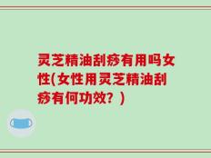 灵芝精油刮痧有用吗女性(女性用灵芝精油刮痧有何功效？)