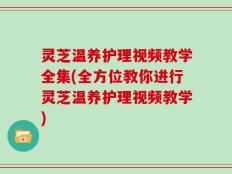 灵芝温养护理视频教学全集(全方位教你进行灵芝温养护理视频教学)