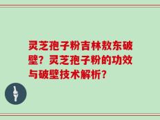 灵芝孢子粉吉林敖东破壁？灵芝孢子粉的功效与破壁技术解析？