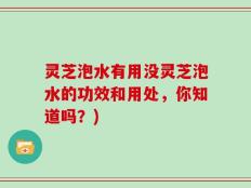 灵芝泡水有用没灵芝泡水的功效和用处，你知道吗？)