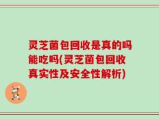 灵芝菌包回收是真的吗能吃吗(灵芝菌包回收真实性及安全性解析)