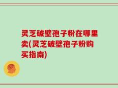 灵芝破壁孢子粉在哪里卖(灵芝破壁孢子粉购买指南)