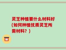 灵芝种植要什么材料好(如何种植优质灵芝所需材料？)