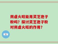 阴虚火旺能用灵芝孢子粉吗？探讨灵芝孢子粉对阴虚火旺的作用？