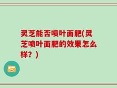 灵芝能否喷叶面肥(灵芝喷叶面肥的效果怎么样？)
