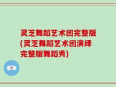 灵芝舞蹈艺术团完整版(灵芝舞蹈艺术团演绎完整版舞蹈秀)