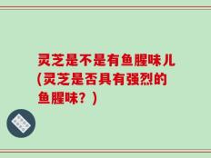 灵芝是不是有鱼腥味儿(灵芝是否具有强烈的鱼腥味？)