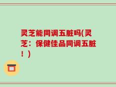 灵芝能同调五脏吗(灵芝：保健佳品同调五脏！)