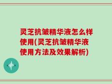 灵芝抗皱精华液怎么样使用(灵芝抗皱精华液使用方法及效果解析)