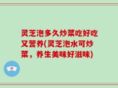 灵芝泡多久炒菜吃好吃又营养(灵芝泡水可炒菜，养生美味好滋味)