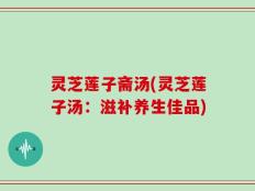 灵芝莲子斋汤(灵芝莲子汤：滋补养生佳品)