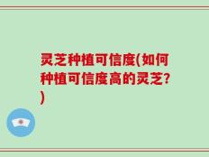 灵芝种植可信度(如何种植可信度高的灵芝？)