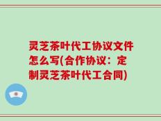 灵芝茶叶代工协议文件怎么写(合作协议：定制灵芝茶叶代工合同)