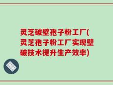 灵芝破壁孢子粉工厂(灵芝孢子粉工厂实现壁破技术提升生产效率)