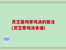 灵芝菌炖草鸡汤的做法(灵芝草鸡汤食谱)