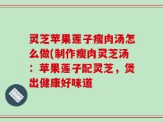 灵芝苹果莲子瘦肉汤怎么做(制作瘦肉灵芝汤：苹果莲子配灵芝，煲出健康好味道