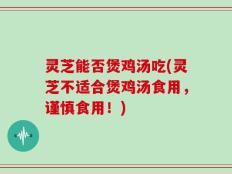 灵芝能否煲鸡汤吃(灵芝不适合煲鸡汤食用，谨慎食用！)