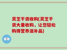 灵芝干货收购(灵芝干货大量收购，让您轻松购得营养滋补品)