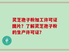 灵芝孢子粉加工许可证图片？了解灵芝孢子粉的生产许可证？