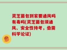 灵芝菌包到家要通风吗有毒吗(灵芝菌包须通风、安全性待考，亟需科学论证)