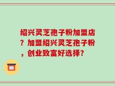 绍兴灵芝孢子粉加盟店？加盟绍兴灵芝孢子粉，创业致富好选择？