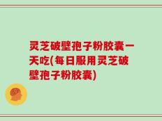 灵芝破壁孢子粉胶囊一天吃(每日服用灵芝破壁孢子粉胶囊)