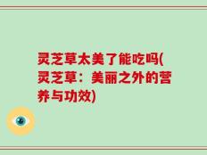 灵芝草太美了能吃吗(灵芝草：美丽之外的营养与功效)