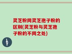灵芝粉同灵芝孢子粉的区别(灵芝粉与灵芝孢子粉的不同之处)