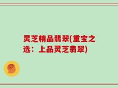 灵芝精品翡翠(重宝之选：上品灵芝翡翠)