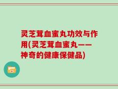 灵芝茸血蜜丸功效与作用(灵芝茸血蜜丸——神奇的健康保健品)