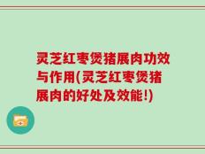 灵芝红枣煲猪展肉功效与作用(灵芝红枣煲猪展肉的好处及效能!)
