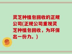 灵芝种植包回收的正规公司(正规公司重视灵芝种植包回收，为环保出一份力。)