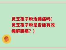 灵芝孢子粉治腰痛吗(灵芝孢子粉是否能有效缓解腰痛？)