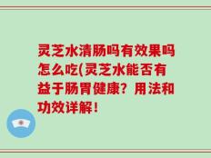 灵芝水清肠吗有效果吗怎么吃(灵芝水能否有益于肠胃健康？用法和功效详解！