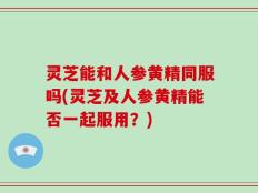 灵芝能和人参黄精同服吗(灵芝及人参黄精能否一起服用？)
