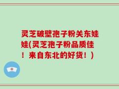 灵芝破壁孢子粉关东娃娃(灵芝孢子粉品质佳！来自东北的好货！)