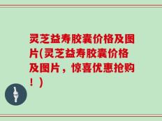 灵芝益寿胶囊价格及图片(灵芝益寿胶囊价格及图片，惊喜优惠抢购！)