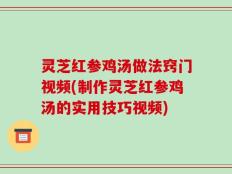 灵芝红参鸡汤做法窍门视频(制作灵芝红参鸡汤的实用技巧视频)