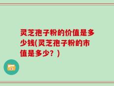 灵芝孢子粉的价值是多少钱(灵芝孢子粉的市值是多少？)